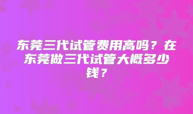 东莞三代试管费用高吗？在东莞做三代试管大概多少钱？