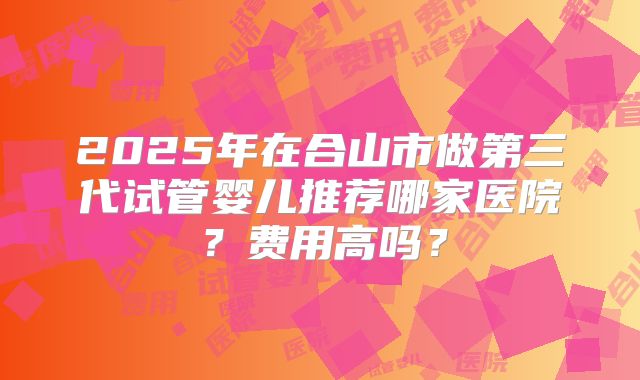 2025年在合山市做第三代试管婴儿推荐哪家医院？费用高吗？