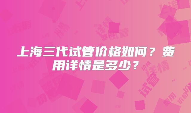 上海三代试管价格如何？费用详情是多少？