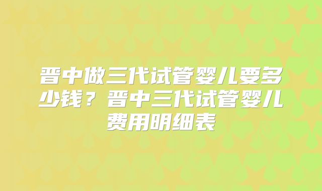 晋中做三代试管婴儿要多少钱？晋中三代试管婴儿费用明细表