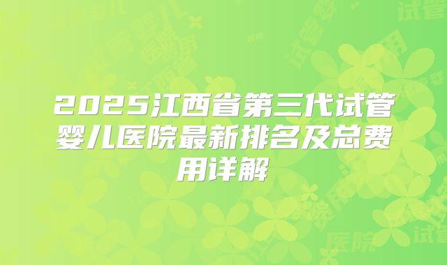 2025江西省第三代试管婴儿医院最新排名及总费用详解