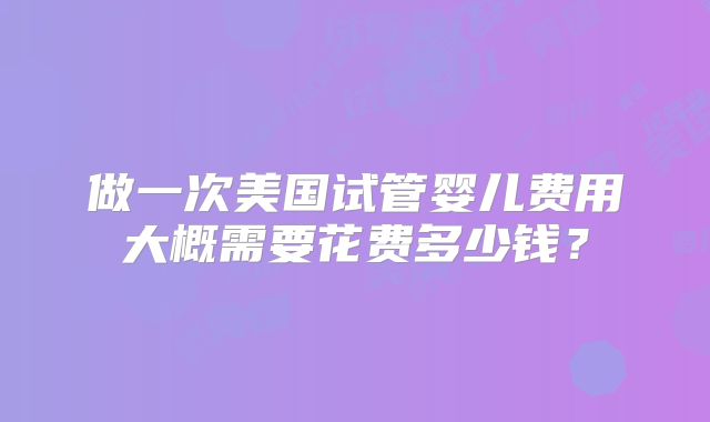 做一次美国试管婴儿费用大概需要花费多少钱？