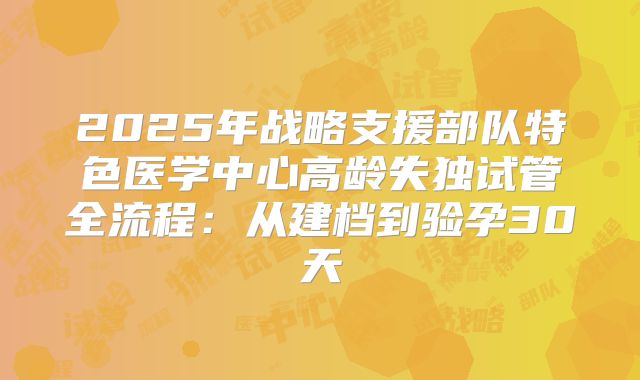 2025年战略支援部队特色医学中心高龄失独试管全流程：从建档到验孕30天
