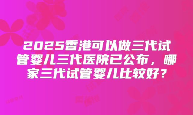 2025香港可以做三代试管婴儿三代医院已公布，哪家三代试管婴儿比较好？