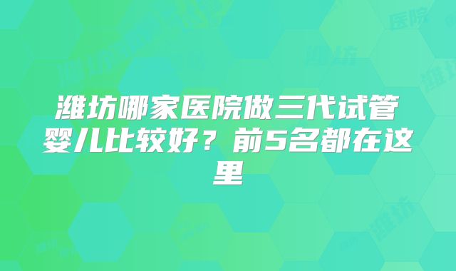 潍坊哪家医院做三代试管婴儿比较好？前5名都在这里