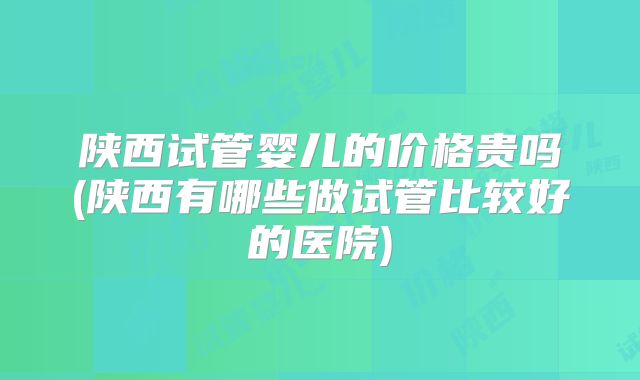 陕西试管婴儿的价格贵吗(陕西有哪些做试管比较好的医院)