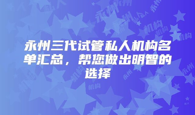 永州三代试管私人机构名单汇总，帮您做出明智的选择