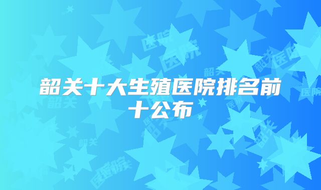 韶关十大生殖医院排名前十公布