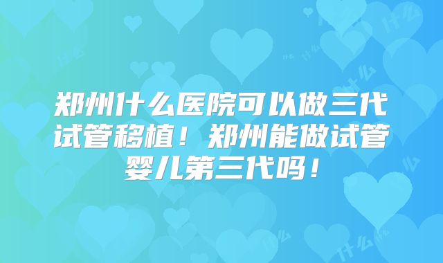 郑州什么医院可以做三代试管移植！郑州能做试管婴儿第三代吗！