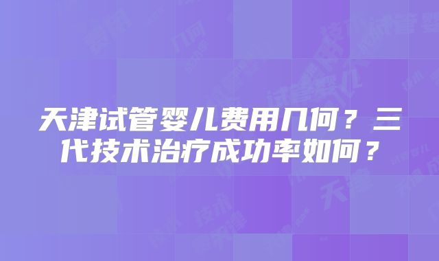 天津试管婴儿费用几何？三代技术治疗成功率如何？