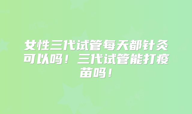 女性三代试管每天都针灸可以吗!三代试管能打疫苗吗!