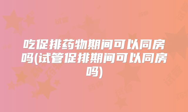 吃促排药物期间可以同房吗(试管促排期间可以同房吗)