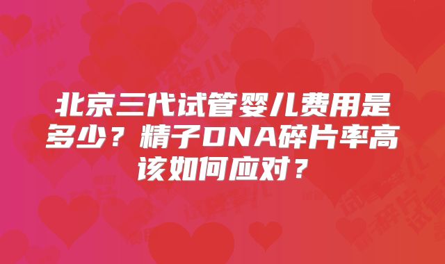 北京三代试管婴儿费用是多少？精子DNA碎片率高该如何应对？