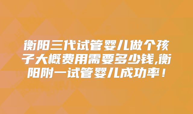 衡阳三代试管婴儿做个孩子大概费用需要多少钱,衡阳附一试管婴儿成功率！