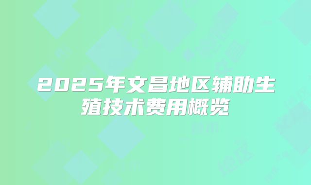 2025年文昌地区辅助生殖技术费用概览