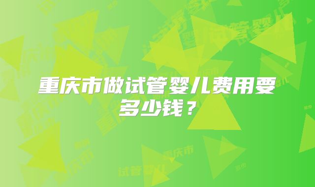 重庆市做试管婴儿费用要多少钱？