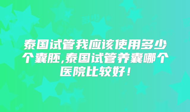 泰国试管我应该使用多少个囊胚,泰国试管养囊哪个医院比较好！