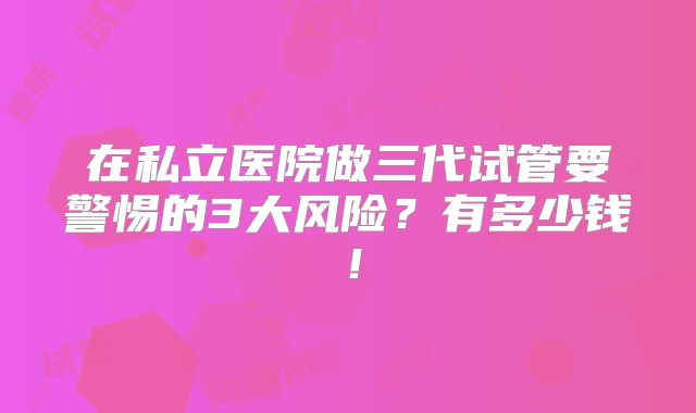 在私立医院做三代试管要警惕的3大风险？有多少钱！