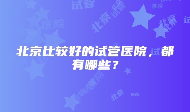 北京比较好的试管医院，都有哪些？