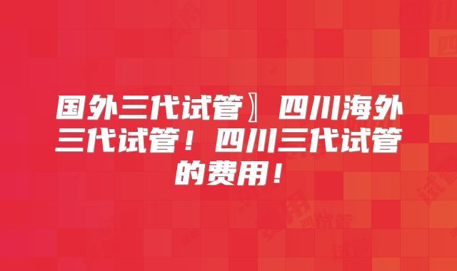 国外三代试管〗四川海外三代试管！四川三代试管的费用！