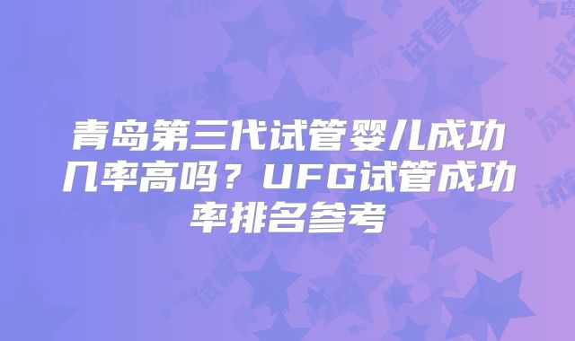 青岛第三代试管婴儿成功几率高吗？UFG试管成功率排名参考