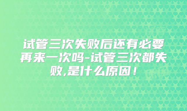 试管三次失败后还有必要再来一次吗-试管三次都失败,是什么原因！