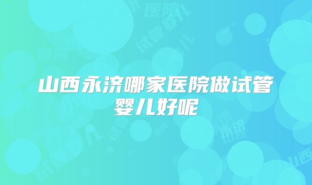 山西永济哪家医院做试管婴儿好呢