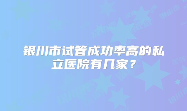 银川市试管成功率高的私立医院有几家？
