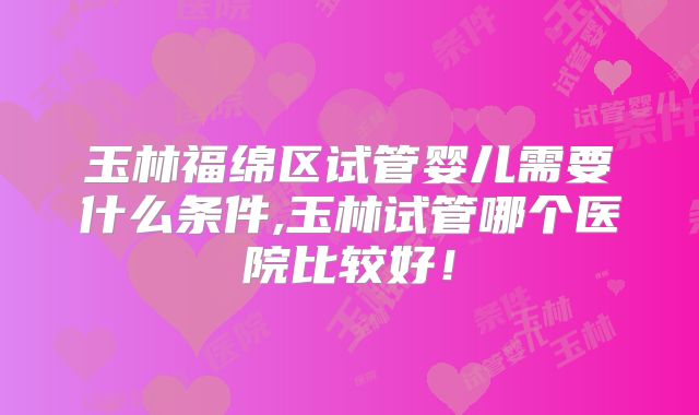 玉林福绵区试管婴儿需要什么条件,玉林试管哪个医院比较好！
