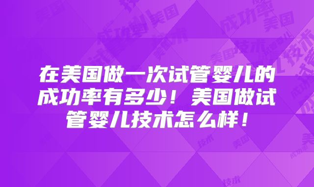 在美国做一次试管婴儿的成功率有多少!美国做试管婴儿技术怎么样!