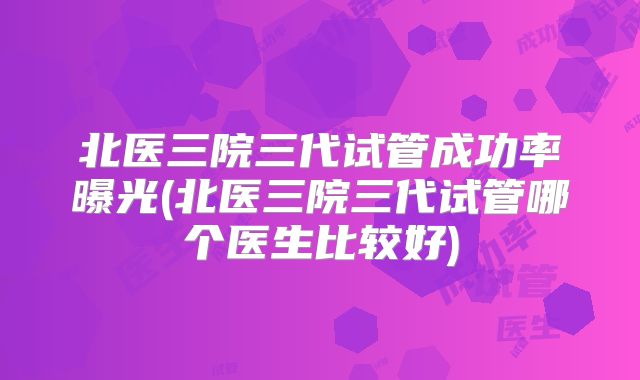 北医三院三代试管成功率曝光(北医三院三代试管哪个医生比较好)