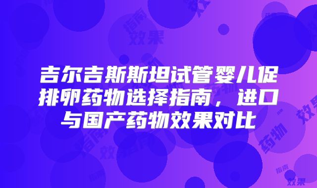 吉尔吉斯斯坦试管婴儿促排卵药物选择指南，进口与国产药物效果对比