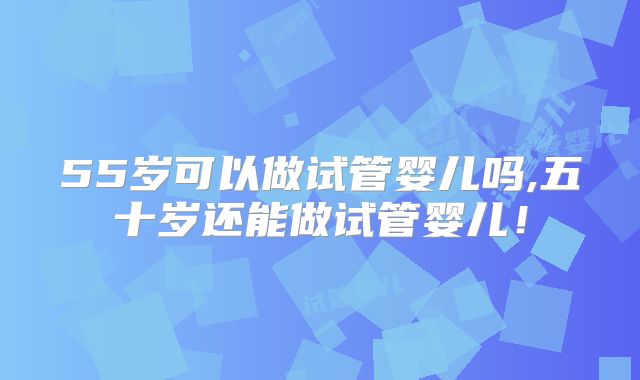 55岁可以做试管婴儿吗,五十岁还能做试管婴儿！