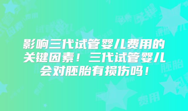 影响三代试管婴儿费用的关键因素！三代试管婴儿会对胚胎有损伤吗！