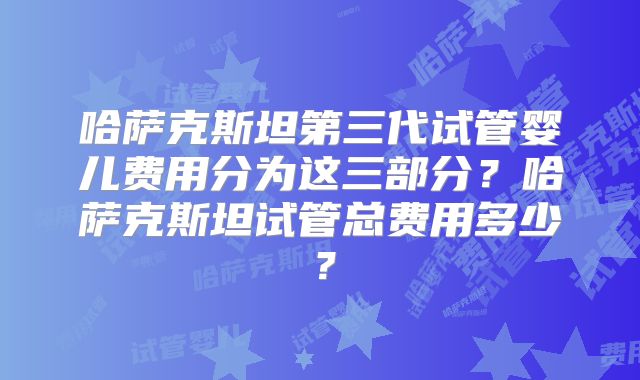 哈萨克斯坦第三代试管婴儿费用分为这三部分？哈萨克斯坦试管总费用多少？