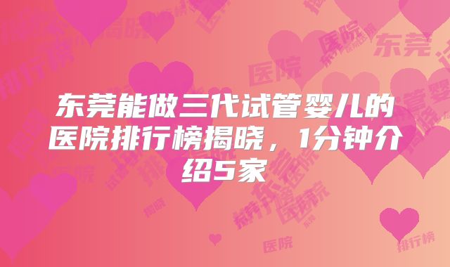 东莞能做三代试管婴儿的医院排行榜揭晓，1分钟介绍5家
