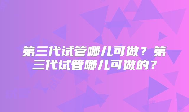 第三代试管哪儿可做？第三代试管哪儿可做的？