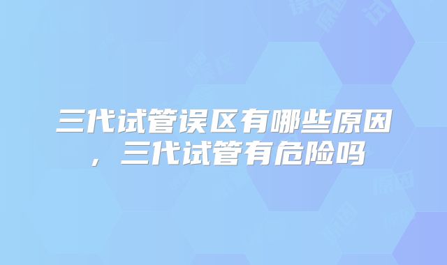 三代试管误区有哪些原因,三代试管有危险吗