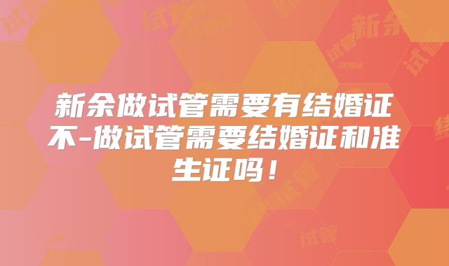 新余做试管需要有结婚证不-做试管需要结婚证和准生证吗！