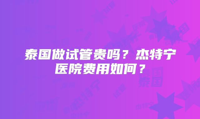 泰国做试管贵吗？杰特宁医院费用如何？