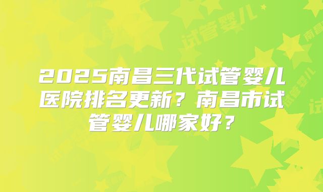2025南昌三代试管婴儿医院排名更新？南昌市试管婴儿哪家好？