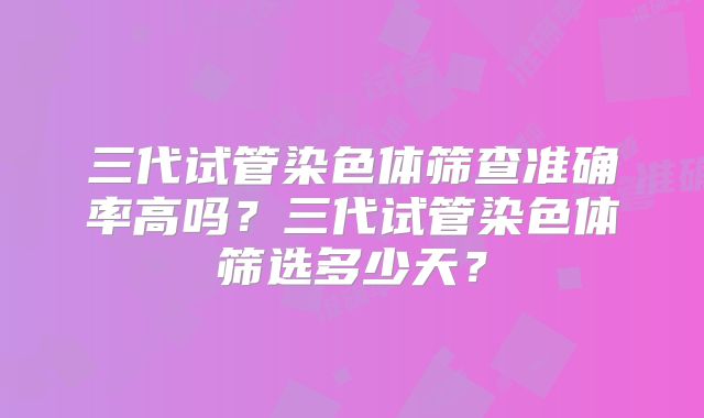 三代试管染色体筛查准确率高吗？三代试管染色体筛选多少天？
