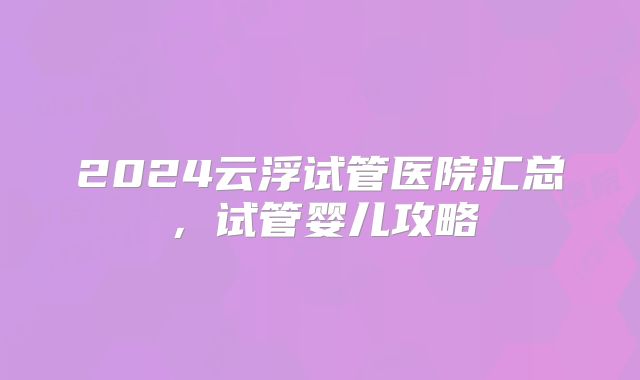 2024云浮试管医院汇总，试管婴儿攻略