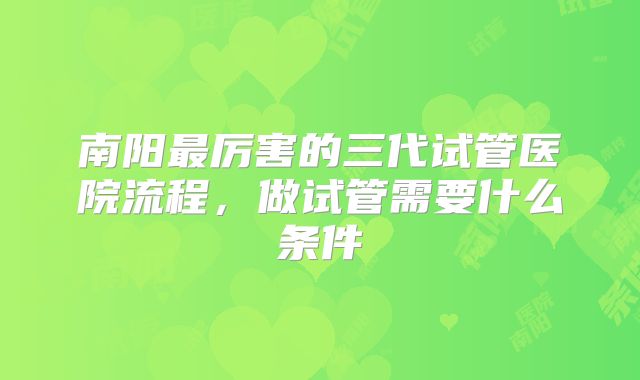 南阳最厉害的三代试管医院流程，做试管需要什么条件