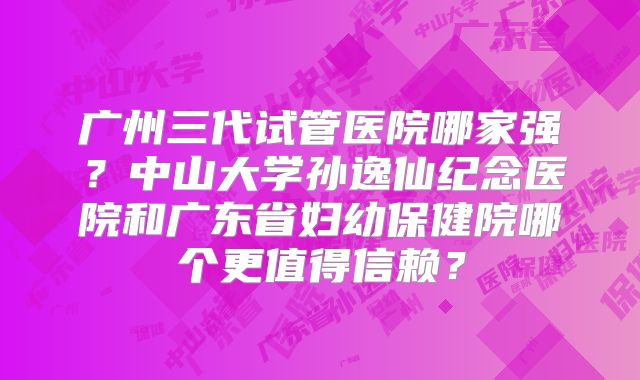 广州三代试管医院哪家强？中山大学孙逸仙纪念医院和广东省妇幼保健院哪个更值得信赖？