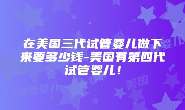 在美国三代试管婴儿做下来要多少钱-美国有第四代试管婴儿！
