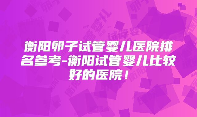 衡阳卵子试管婴儿医院排名参考-衡阳试管婴儿比较好的医院！