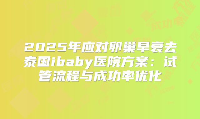 2025年应对卵巢早衰去泰国ibaby医院方案：试管流程与成功率优化