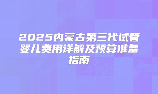 2025内蒙古第三代试管婴儿费用详解及预算准备指南