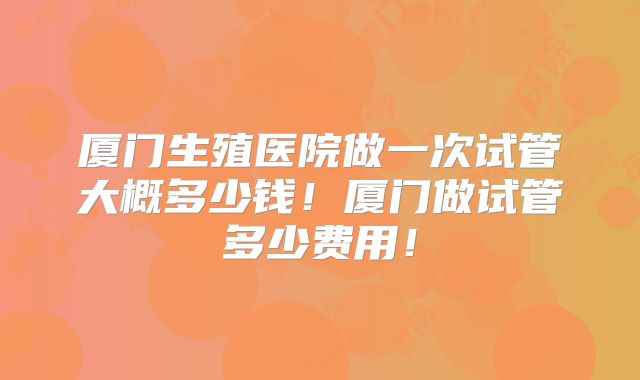 厦门生殖医院做一次试管大概多少钱！厦门做试管多少费用！